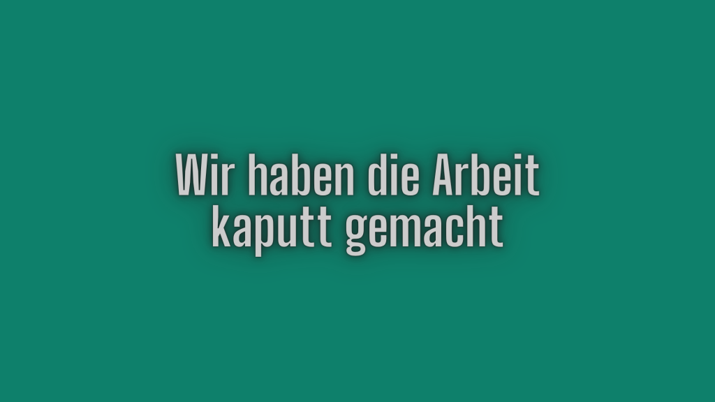 Wir haben die Arbeit kaputt gemacht