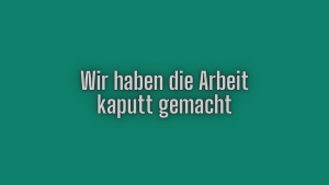 Wir haben die Arbeit kaputt gemacht